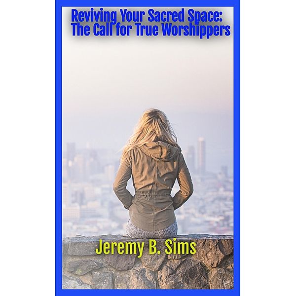 Reviving Your Sacred Space: The Call for True Worshippers, Jeremy B. Sims