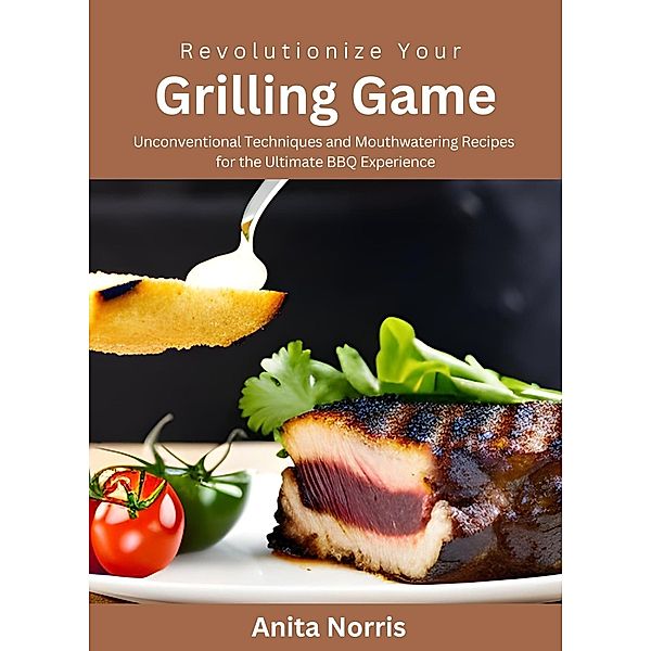 Revolutionize Your Grilling Game: Unconventional Techniques and Mouthwatering Recipes for the Ultimate BBQ Experience, Anita Norris