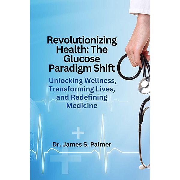 Revolutionizing Health: The Glucose Paradigm Shift, James S. Palmer