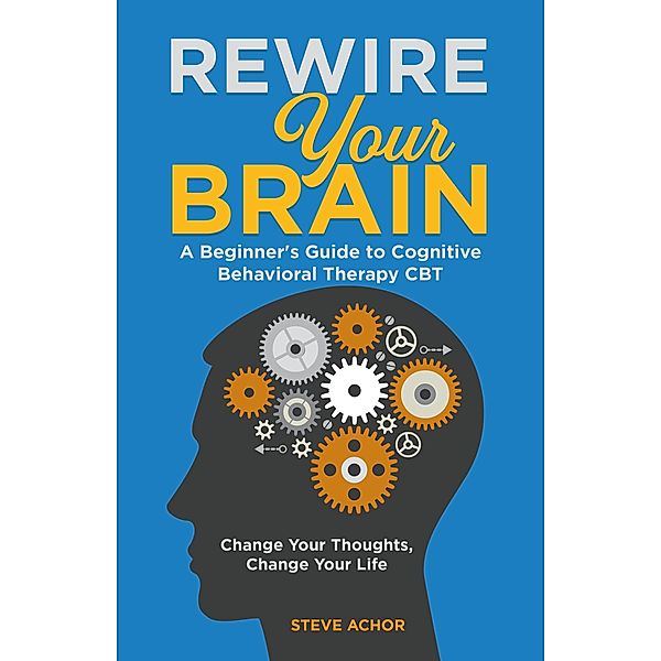 Rewire Your Brain: A Beginner's Guide to Cognitive Behavioral Therapy CBT - Change Your Thoughts, Change Your Life, Steve Achor