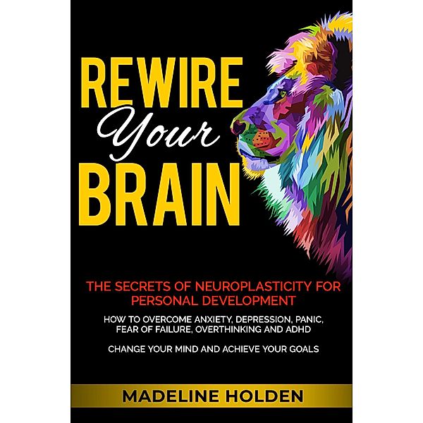 Rewire Your Brain: The Secrets of Neuroplasticity for Personal Development How to Overcome Anxiety, Depression, Panic, Fear of Failure, Overthinking and ADHD Change Your Mind and Achieve Your Goals (Master Your Mind) / Master Your Mind, Madeline Holden