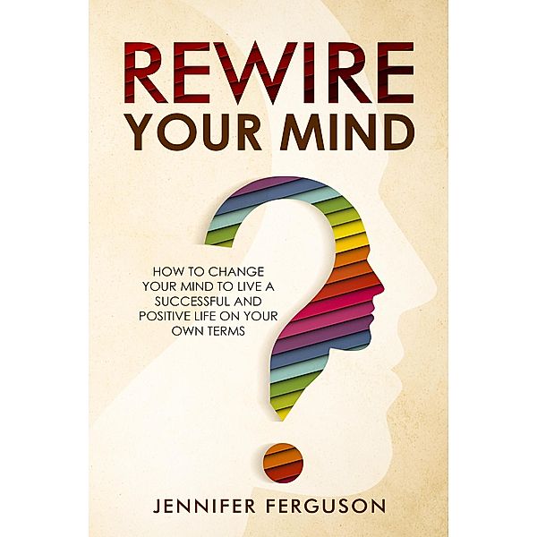 Rewire Your Mind: How To Change Your Mind To Live A Successful And Positive Life On Your Own Terms, Jennifer Ferguson