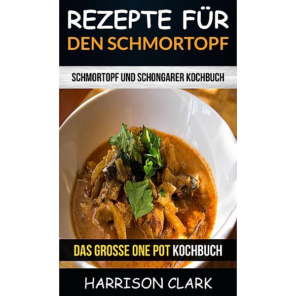 Rezepte für den Schmortopf: Schmortopf und Schongarer Kochbuch (Das große One Pot Kochbuch), Harrison Clark
