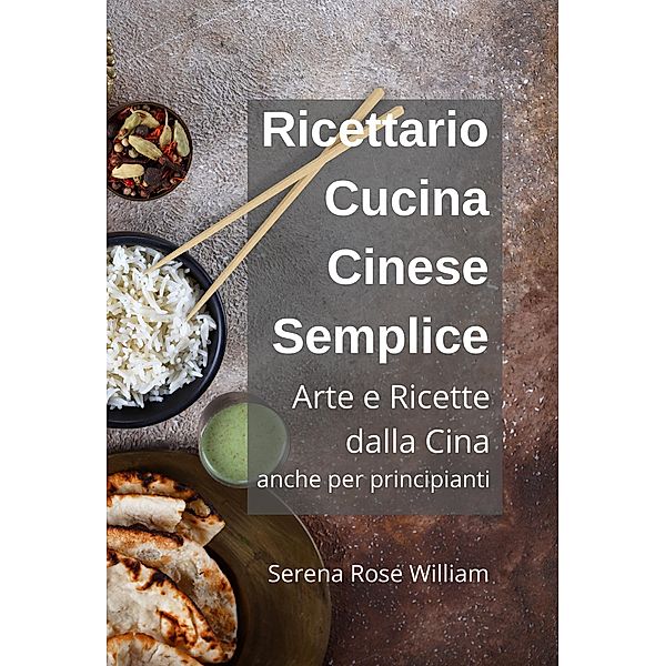 Ricettario Cucina Cinese Semplice - Arte e Ricette dalla Cina anche per Principianti, Serena Rose William