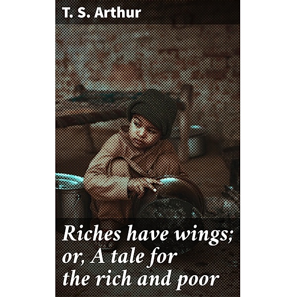 Riches have wings; or, A tale for the rich and poor, T. S. Arthur