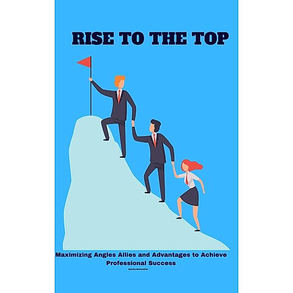 Rise to the Top: Maximizing Angles Allies and Advantages to Achieve Professional Success, Martha Meriwether