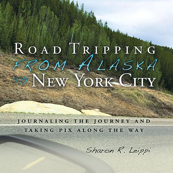 Road Tripping   from Alaska to New York City, Sharon R. Leippi