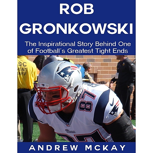 Rob Gronkowski: The Inspirational Story Behind One of Football's Greatest Tight Ends, Andrew Mckay