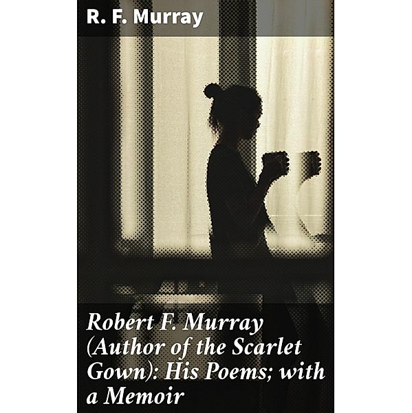 Robert F. Murray (Author of the Scarlet Gown): His Poems; with a Memoir, R. F. Murray