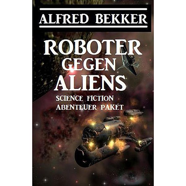 Roboter gegen Aliens: Science Fiction Abenteuer Paket, Alfred Bekker