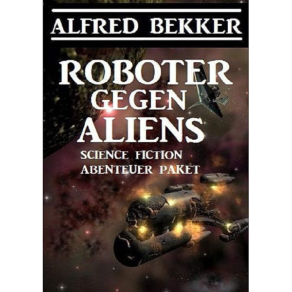 Roboter gegen Aliens: Science Fiction Abenteuer Paket, Alfred Bekker