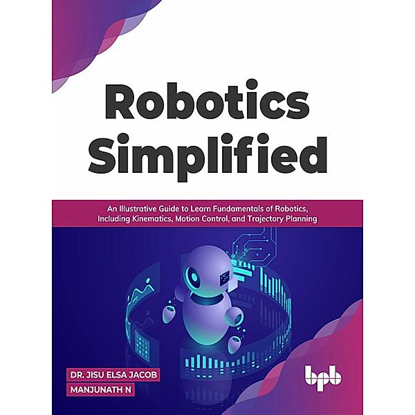 Robotics Simplified: An Illustrative Guide to Learn Fundamentals of Robotics, Including Kinematics, Motion Control, and Trajectory Planning, Jisu Elsa Jacob, Manjunath N