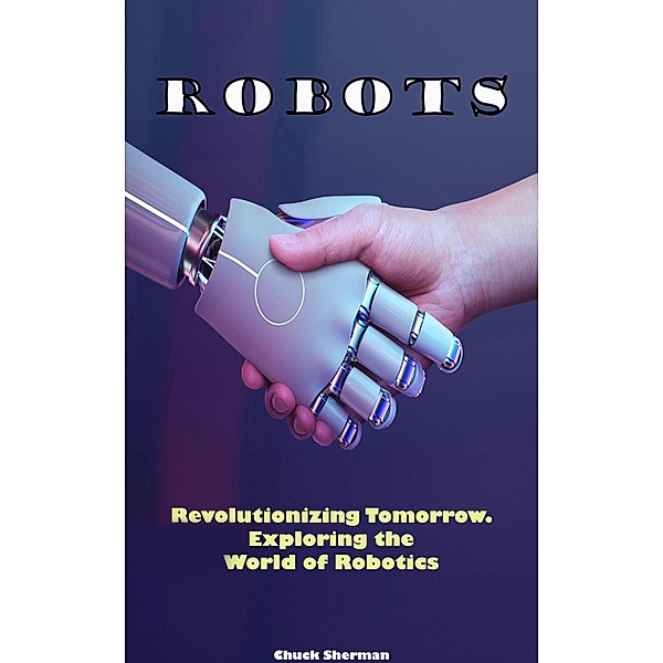 Robots: Revolutionizing Tomorrow. Exploring the World of Robotics, Chuck Sherman