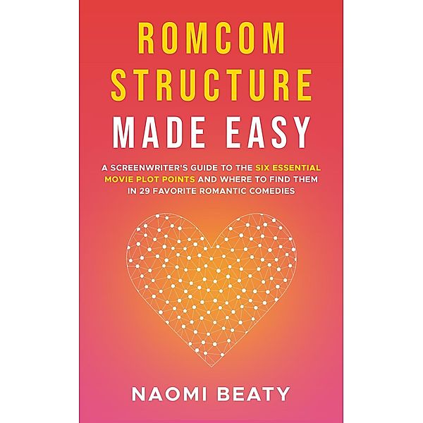 Romcom Structure Made Easy: A Screenwriter's Guide to the Six Essential Movie Plot Points and Where to Find Them in 29 Favorite Romantic Comedies, Naomi Beaty