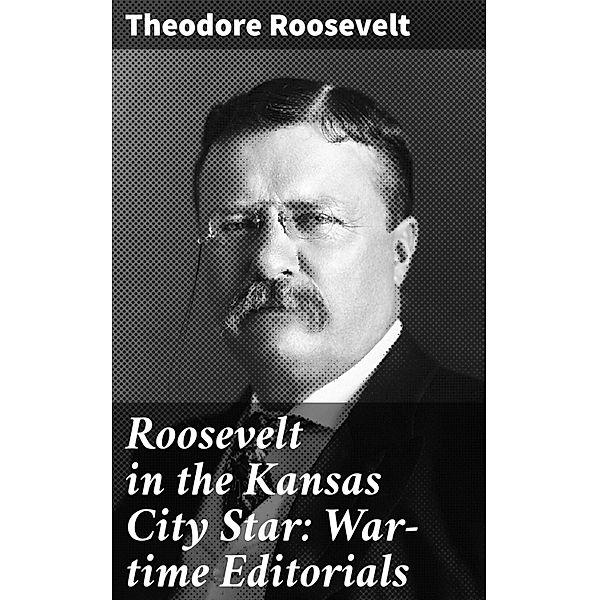 Roosevelt in the Kansas City Star: War-time Editorials, Theodore Roosevelt