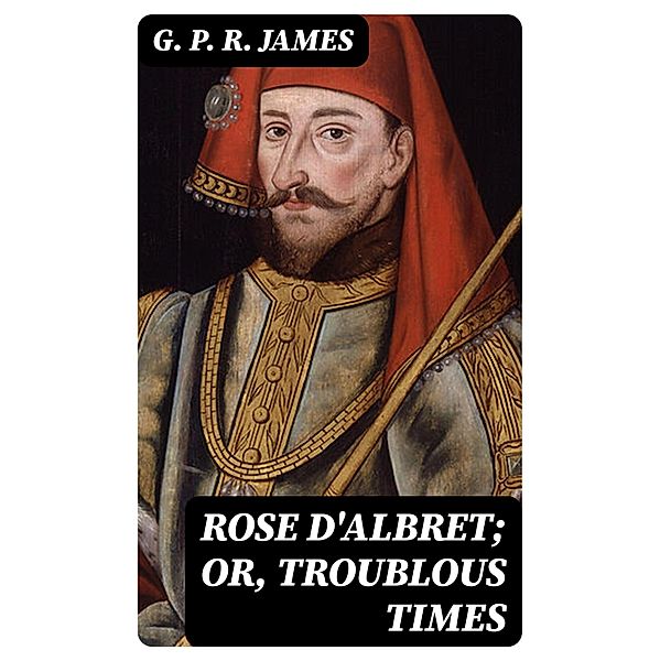 Rose D'Albret; or, Troublous Times, G. P. R. James