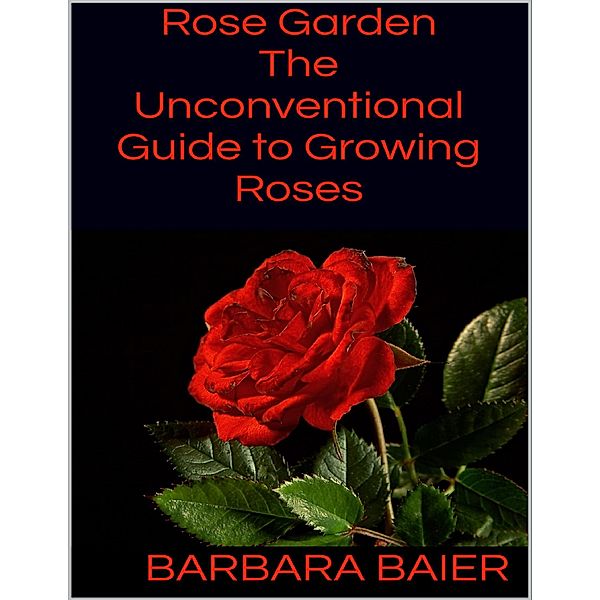 Rose Garden: The Unconventional Guide to Growing Roses, Barbara Baier