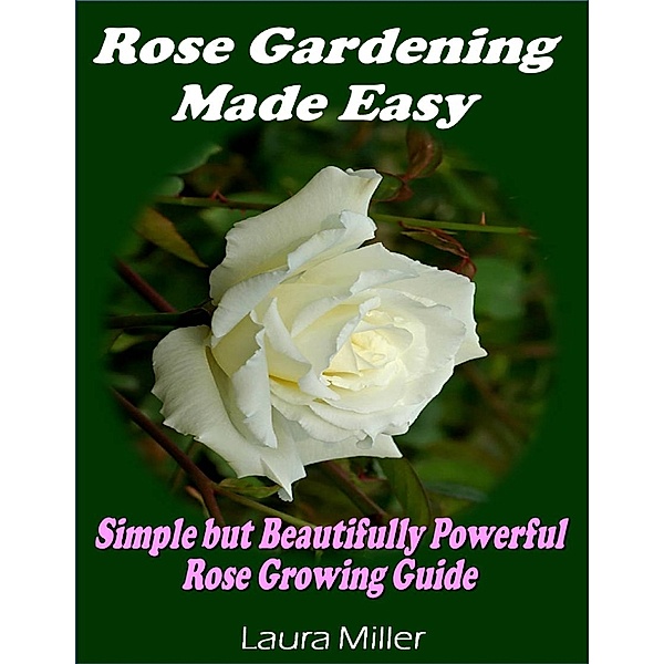 Rose Gardening Made Easy: Simple But Beautifully Powerful Rose Growing Guide, Laura Miller