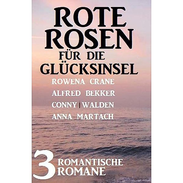 Rote Rosen für die Glücksinsel: 3 romantische Romane, Alfred Bekker, Rowena Crane, Anna Martach, Conny Walden