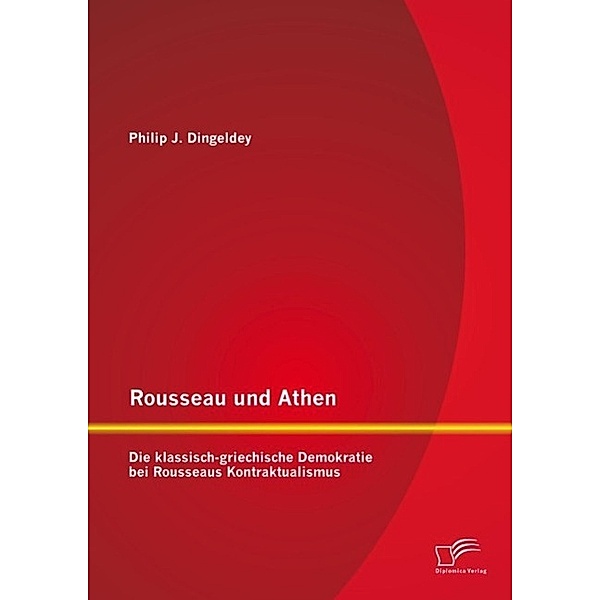 Rousseau und Athen: Die klassisch-griechische Demokratie bei Rousseaus Kontraktualismus, Philip J. Dingeldey