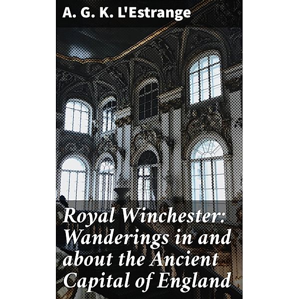 Royal Winchester: Wanderings in and about the Ancient Capital of England, A. G. K. L'Estrange