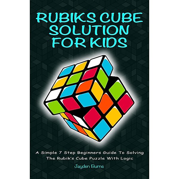 Rubiks Cube Solution For Kids - A Simple 7 Step Beginners Guide To Solving The Rubik's Cube Puzzle With Logic, Jayden Burns