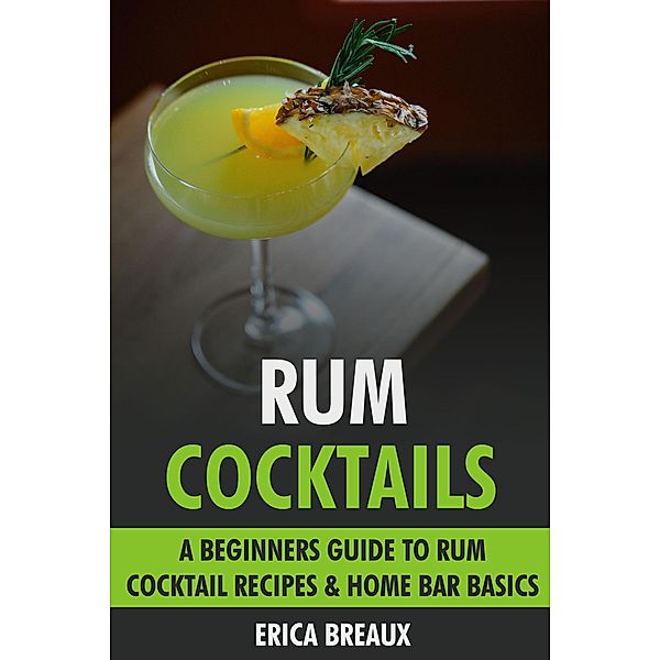 Rum Cocktails: A Beginners Guide to Rum Cocktail Recipes & Home Bar Basics., Erica Breaux