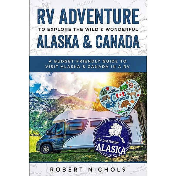 RV Adventure To Explore the Wild & Wonderful Alaska & Canada A Budget Friendly Guide to Visit Alaska & Canada in a RV, Robert Nichols