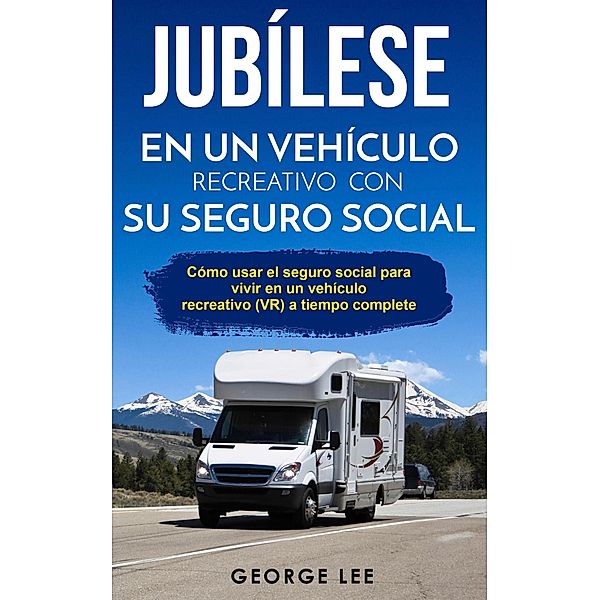 RV; Jubílese en un vehículo recreativo con su seguro social: Cómo usar el seguro social para vivir en un vehículo recreativo (VR) a tiempo complete, George Lee