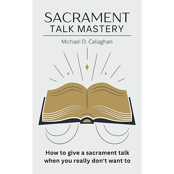 Sacrament Talk Mastery: How to Give a Sacrament Talk When You Really Don't Want To, Michael D Callaghan