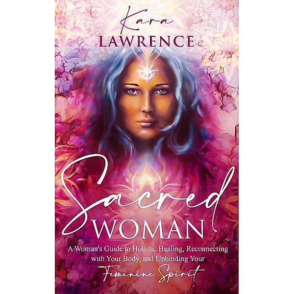Sacred Woman: A Woman's Guide to Holistic Healing, Reconnecting with Your Body, and Unbinding Your Feminine Spirit, Kara Lawrence