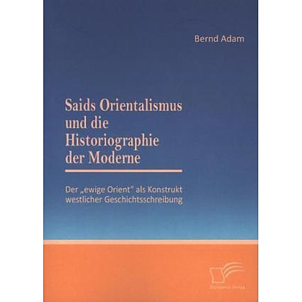 Saids Orientalismus und die Historiographie der Moderne: Der  ewige Orient  als Konstrukt westlicher Geschichtsschreibun, Bernd Adam