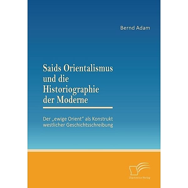 Saids Orientalismus und die Historiographie der Moderne: Der ewige Orient als Konstrukt westlicher Geschichtsschreibung, Bernd Adam