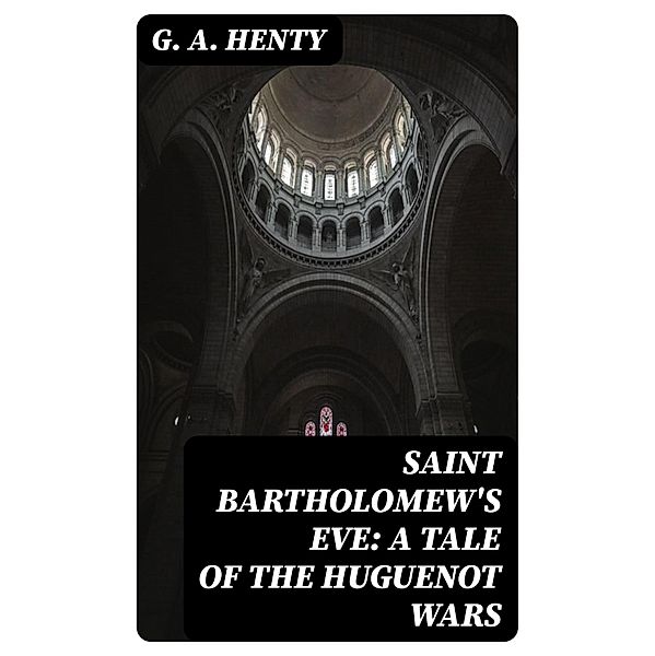 Saint Bartholomew's Eve: A Tale of the Huguenot Wars, G. A. Henty