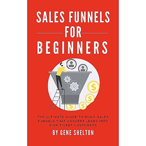Sales Funnels For Beginners - The Ultimate Guide To Build Sales Funnels That Convert Leads Into High Ticket Customers, Gene Shelton