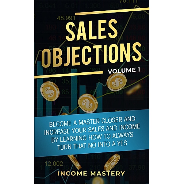 Sales Objections: Become a Master Closer (Increase Your Sales and Income by Learning How to Always Turn That No into a Yes Volume 1) / Increase Your Sales and Income by Learning How to Always Turn That No into a Yes Volume 1, Income Mastery
