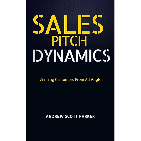 Sales Pitch Dynamics: Winning Customers From all Angles, Andrew Scott Parker