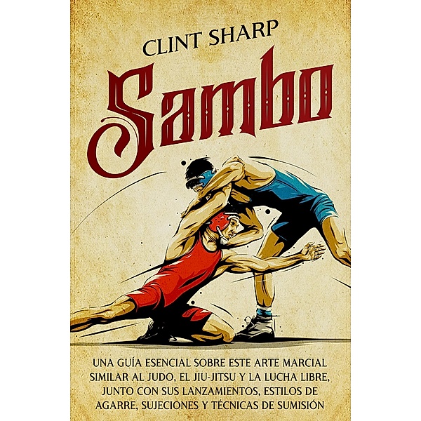 Sambo: Una guía esencial sobre este arte marcial similar al judo, el jiu-jitsu y la lucha libre, junto con sus lanzamientos, estilos de agarre, sujeciones y técnicas de sumisión, Clint Sharp