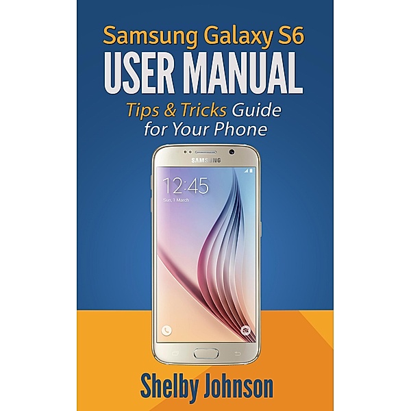 Samsung Galaxy S6 User Manual: Tips & Tricks Guide for Your Phone!, Shelby Johnson
