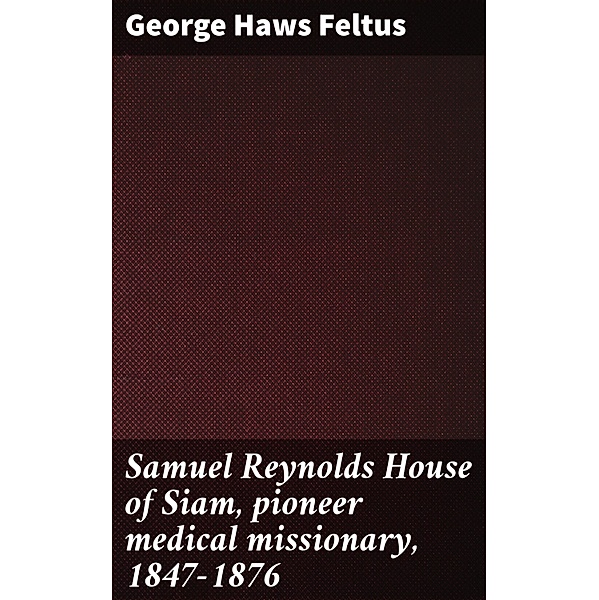 Samuel Reynolds House of Siam, pioneer medical missionary, 1847-1876, George Haws Feltus