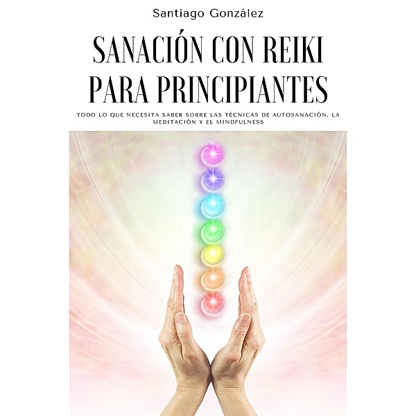 Sanación con Reiki para principiantes: Todo lo que necesita saber sobre las técnicas de autosanación, la meditación y el mindfulness, Santiago González