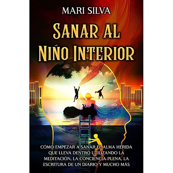 Sanar al niño interior: Cómo empezar a sanar el alma herida que lleva dentro utilizando la meditación, la conciencia plena, la escritura de un diario y mucho más, Mari Silva