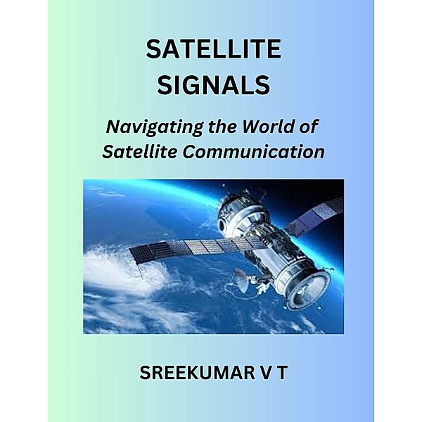 Satellite Signals: Navigating the World of Satellite Communication, Sreekumar V T