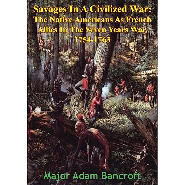 Savages In A Civilized War: The Native Americans As French Allies In The Seven Years War, 1754-1763, Major Adam Bancroft