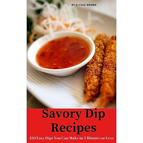 Savory Dip Recipes: 120 Easy Dips You Can Make in 5 Minutes or Less, Alyssa Brown