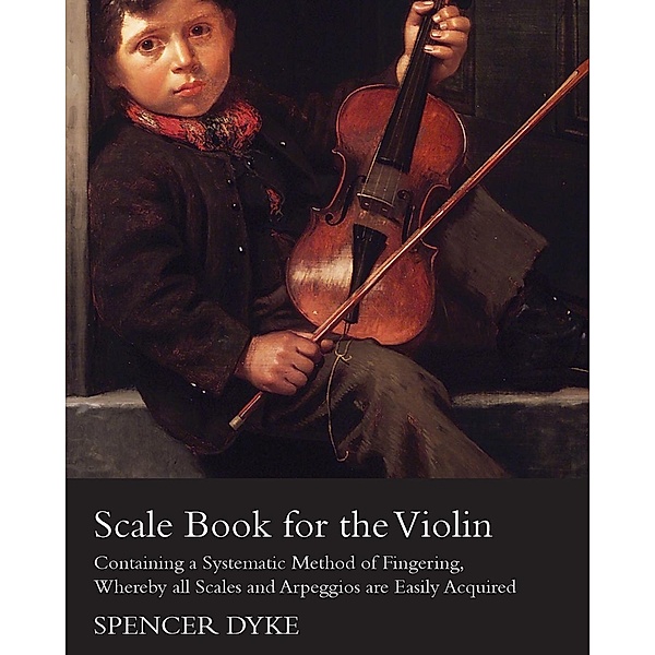Scale Book for the Violin - Containing a Systematic Method of Fingering, Whereby all Scales and Arpeggios are Easily Acquired, Spencer Dyke