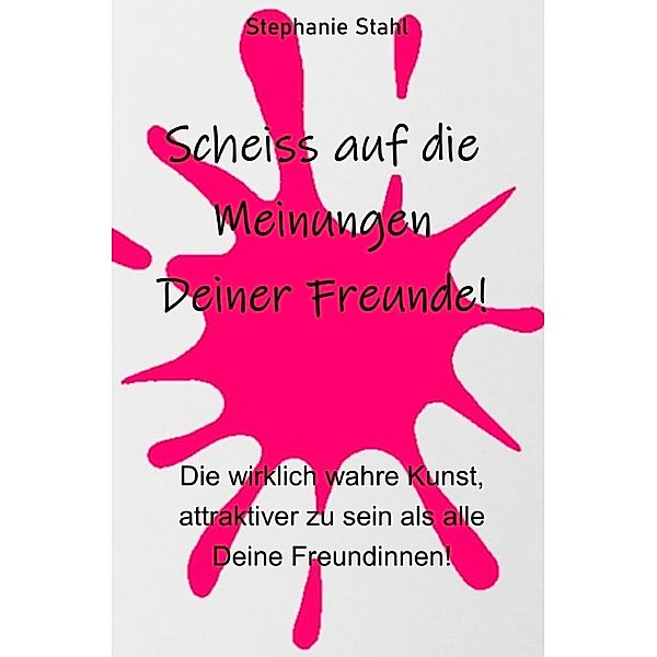 Scheiss auf die Meinungen Deiner Freunde - Die wirklich wahre Kunst, attraktiver zu sein als alle Deine Freundinnen, Stephanie Stahl