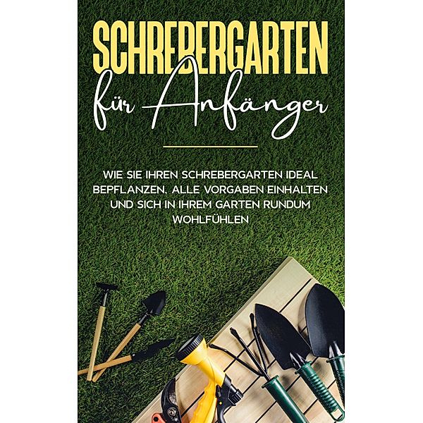 Schrebergarten für Anfänger: Wie Sie Ihren Schrebergarten ideal bepflanzen, alle Vorgaben einhalten und sich in Ihrem Garten rundum wohlfühlen, Johanna Blumenberg