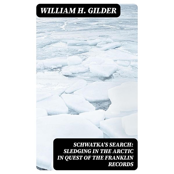 Schwatka's Search: Sledging in the Arctic in Quest of the Franklin Records, William H. Gilder