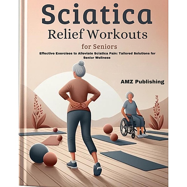 Sciatica Relief Workouts for Seniors : Effective Exercises to Alleviate Sciatica Pain: Tailored Solutions for Senior Wellness, Amz Publishing